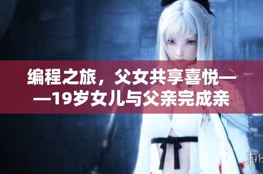 編程之旅，父女共享喜悅——19歲女兒與父親完成親手打造的旅游軟件