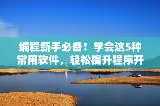 編程新手必備！學(xué)會(huì)這5種常用軟件，輕松提升程序開(kāi)發(fā)效率