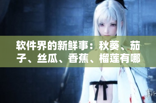 軟件界的新鮮事：秋葵、茄子、絲瓜、香蕉、榴蓮有哪些最受歡迎的應(yīng)用？