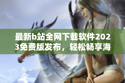 最新b站全網(wǎng)下載軟件2023免費(fèi)版發(fā)布，輕松暢享海量視頻資源