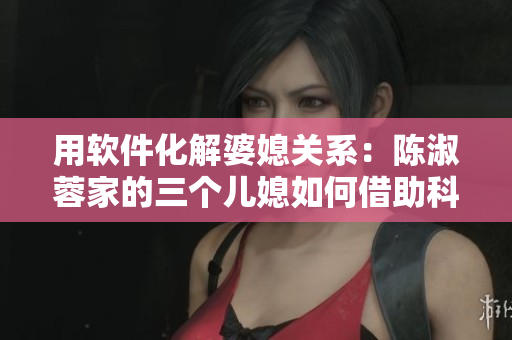 用軟件化解婆媳關(guān)系：陳淑蓉家的三個兒媳如何借助科技提高生活品質(zhì)