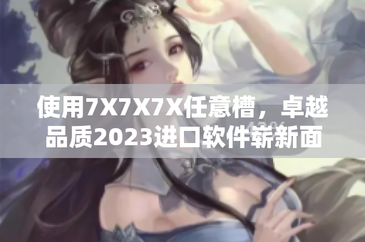 使用7X7X7X任意槽，卓越品質(zhì)2023進口軟件嶄新面貌揭曉
