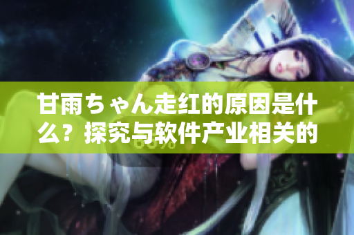 甘雨ちゃん走紅的原因是什么？探究與軟件產(chǎn)業(yè)相關(guān)的因素！