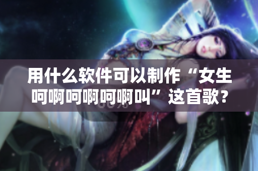 用什么軟件可以制作“女生呵啊呵啊呵啊叫”這首歌？獻上教程！