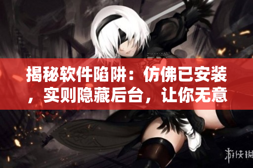 揭秘軟件陷阱：仿佛已安裝，實則隱藏后臺，讓你無意中開啟！
