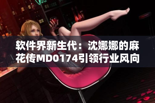軟件界新生代：沈娜娜的麻花傳MD0174引領(lǐng)行業(yè)風向