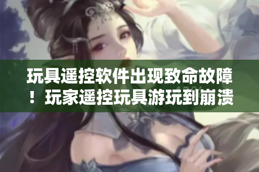 玩具遙控軟件出現(xiàn)致命故障！玩家遙控玩具游玩到崩潰狀態(tài)！