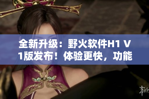 全新升級(jí)：野火軟件H1 V1版發(fā)布！體驗(yàn)更快，功能更強(qiáng)大！