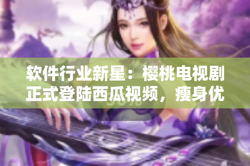 軟件行業(yè)新星：櫻桃電視劇正式登陸西瓜視頻，瘦身優(yōu)化后觀感更佳！