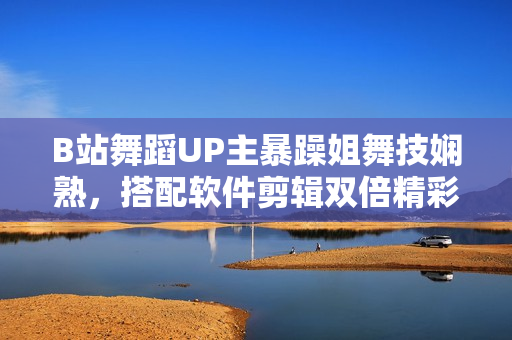 B站舞蹈UP主暴躁姐舞技嫻熟，搭配軟件剪輯雙倍精彩！