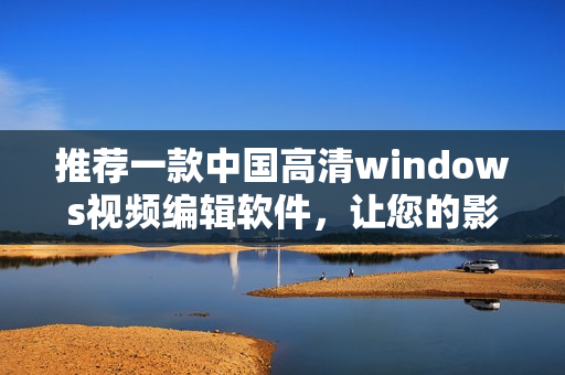 推薦一款中國(guó)高清windows視頻編輯軟件，讓您的影片更完美