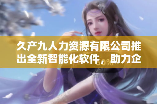 久產(chǎn)九人力資源有限公司推出全新智能化軟件，助力企業(yè)人力管理！