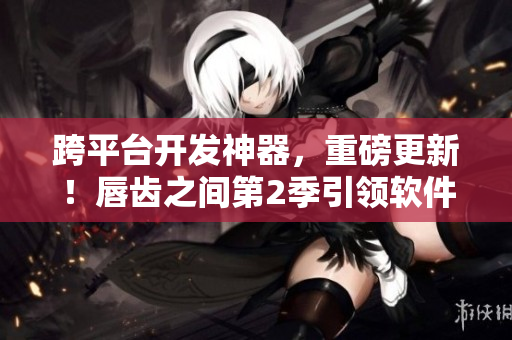 跨平臺開發(fā)神器，重磅更新！唇齒之間第2季引領軟件行業(yè)新潮流