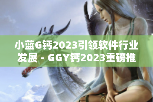小藍G鈣2023引領軟件行業(yè)發(fā)展 - GGY鈣2023重磅推出