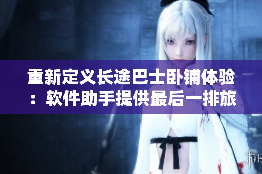 重新定義長(zhǎng)途巴士臥鋪體驗(yàn)：軟件助手提供最后一排旅客更舒適的出行體驗(yàn)