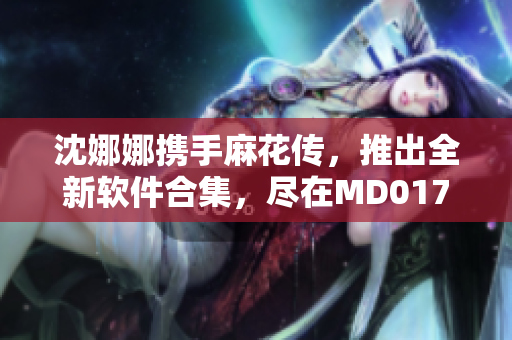 沈娜娜攜手麻花傳，推出全新軟件合集，盡在MD0174！