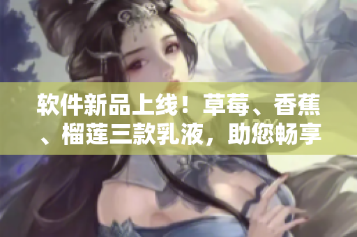 軟件新品上線！草莓、香蕉、榴蓮三款乳液，助您暢享順滑軟件體驗(yàn)