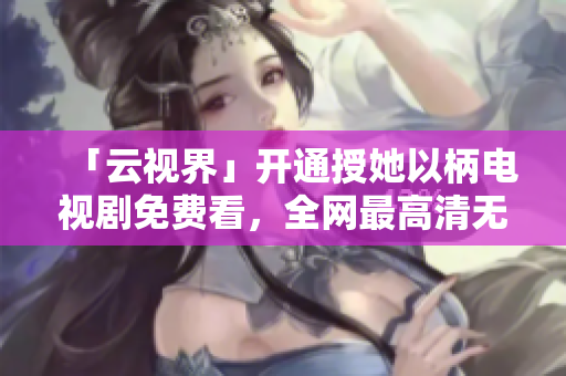 「云視界」開(kāi)通授她以柄電視劇免費(fèi)看，全網(wǎng)最高清無(wú)廣告！