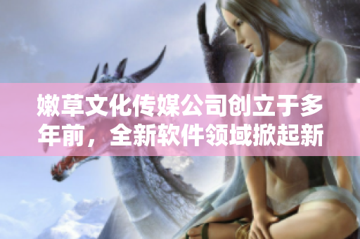 嫩草文化傳媒公司創(chuàng)立于多年前，全新軟件領(lǐng)域掀起新浪潮