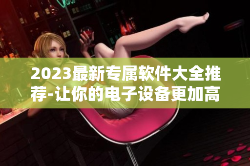 2023最新專屬軟件大全推薦-讓你的電子設(shè)備更加高效！