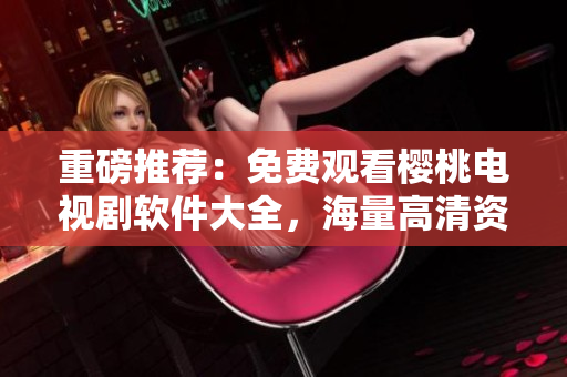 重磅推薦：免費觀看櫻桃電視劇軟件大全，海量高清資源應有盡有
