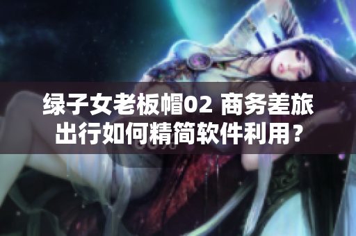 綠子女老板帽02 商務(wù)差旅出行如何精簡軟件利用？