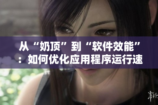 從“奶頂”到“軟件效能”：如何優(yōu)化應(yīng)用程序運(yùn)行速度？
