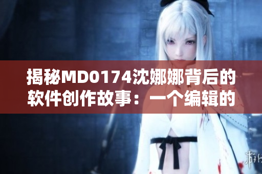 揭秘MD0174沈娜娜背后的軟件創(chuàng)作故事：一個編輯的獨(dú)白