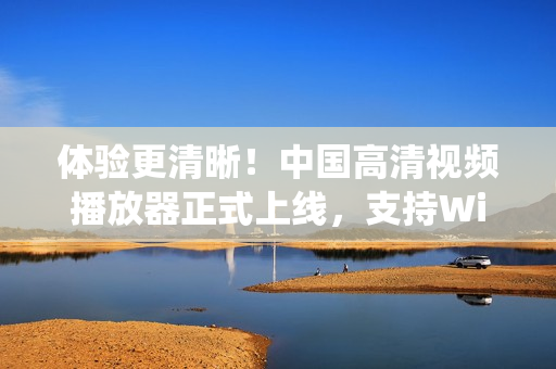 體驗(yàn)更清晰！中國(guó)高清視頻播放器正式上線，支持Windows系統(tǒng)