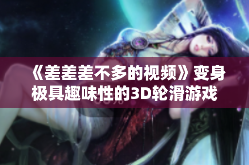 《差差差不多的視頻》變身極具趣味性的3D輪滑游戲！軟件專題評(píng)測(cè)