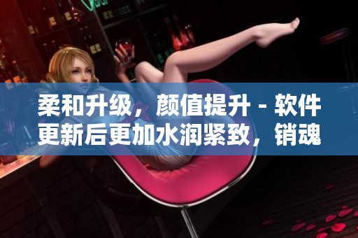 柔和升級，顏值提升 - 軟件更新后更加水潤緊致，銷魂低吟
