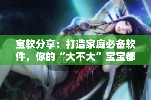 寶軟分享：打造家庭必備軟件，你的“大不大”寶寶都能輕松上手！
