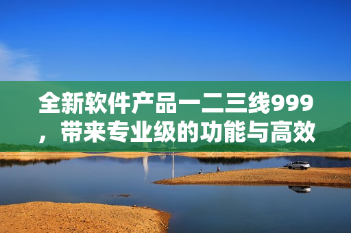 全新軟件產(chǎn)品一二三線999，帶來專業(yè)級(jí)的功能與高效體驗(yàn)