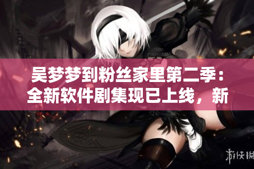 吳夢夢到粉絲家里第二季：全新軟件劇集現(xiàn)已上線，新華網1080高清觀看