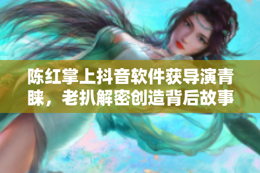 陳紅掌上抖音軟件獲導(dǎo)演青睞，老扒解密創(chuàng)造背后故事