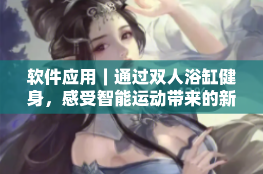 軟件應用｜通過雙人浴缸健身，感受智能運動帶來的新體驗