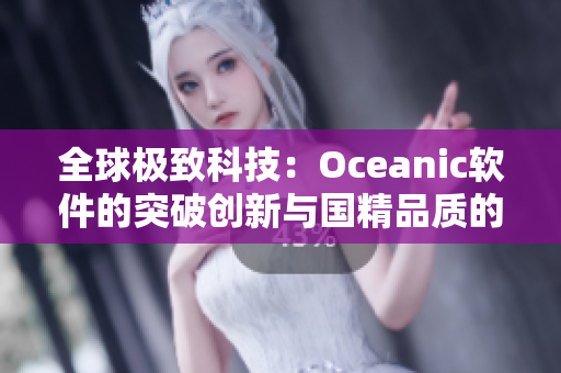 全球極致科技：Oceanic軟件的突破創(chuàng)新與國精品質的完美結合