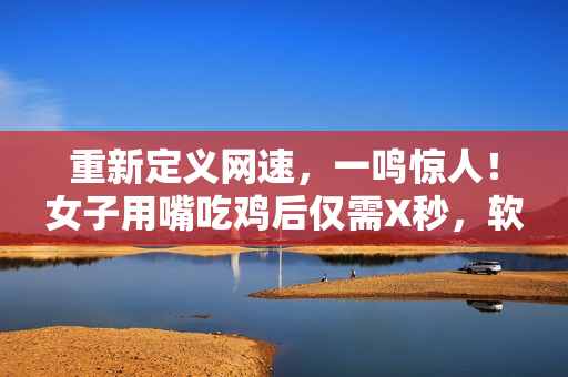重新定義網(wǎng)速，一鳴驚人！女子用嘴吃雞后僅需X秒，軟件下載速度更快！