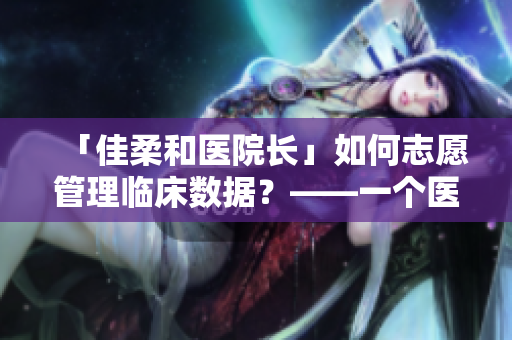 「佳柔和醫(yī)院長(zhǎng)」如何志愿管理臨床數(shù)據(jù)？——一個(gè)醫(yī)療軟件探秘