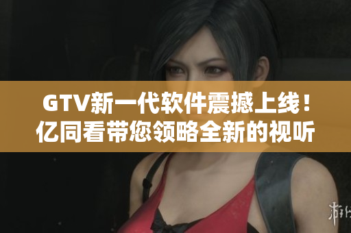 GTV新一代軟件震撼上線！億同看帶您領(lǐng)略全新的視聽(tīng)盛宴！