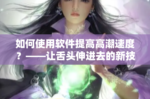 如何使用軟件提高高潮速度？——讓舌頭伸進去的新技巧