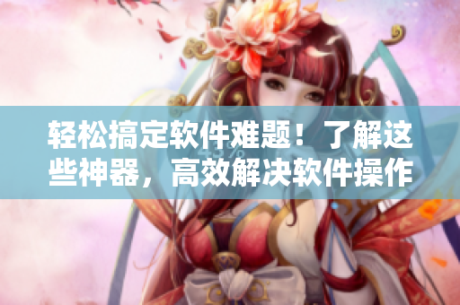 輕松搞定軟件難題！了解這些神器，高效解決軟件操作問題！