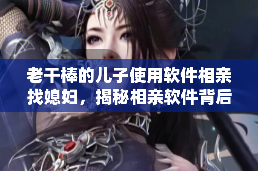老干棒的兒子使用軟件相親找媳婦，揭秘相親軟件背后的神奇算法！