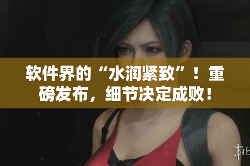 軟件界的“水潤(rùn)緊致”！重磅發(fā)布，細(xì)節(jié)決定成??！