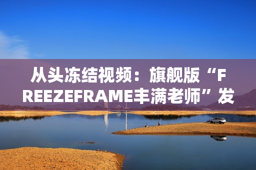 從頭凍結(jié)視頻：旗艦版“FREEZEFRAME豐滿老師”發(fā)布！