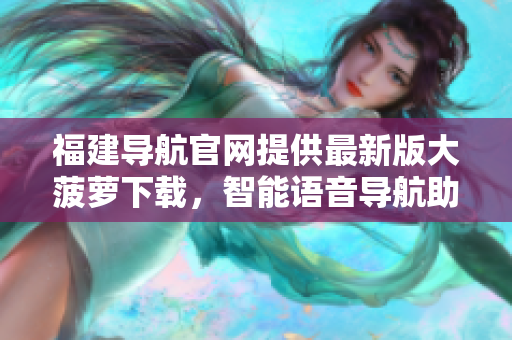 福建導(dǎo)航官網(wǎng)提供最新版大菠蘿下載，智能語(yǔ)音導(dǎo)航助你輕松出行