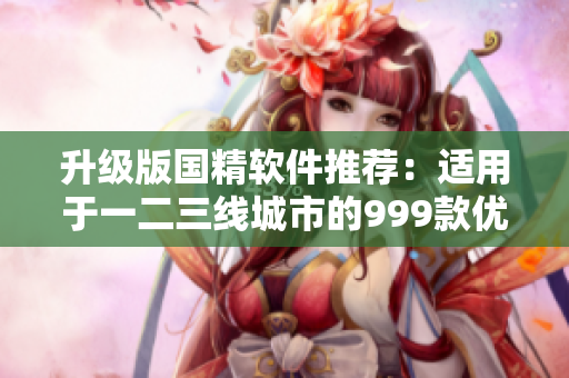 升級(jí)版國(guó)精軟件推薦：適用于一二三線(xiàn)城市的999款優(yōu)質(zhì)產(chǎn)品！
