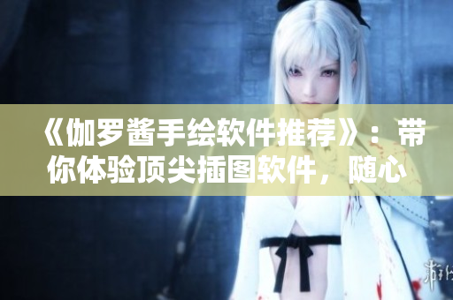 《伽羅醬手繪軟件推薦》：帶你體驗(yàn)頂尖插圖軟件，隨心所欲創(chuàng)作！