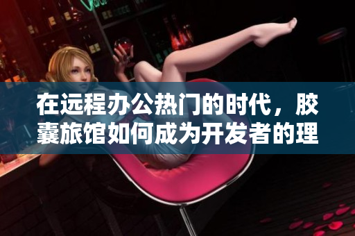 在遠(yuǎn)程辦公熱門的時(shí)代，膠囊旅館如何成為開發(fā)者的理想之選？