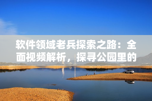 軟件領(lǐng)域老兵探索之路：全面視頻解析，探尋公園里的老年鏢客